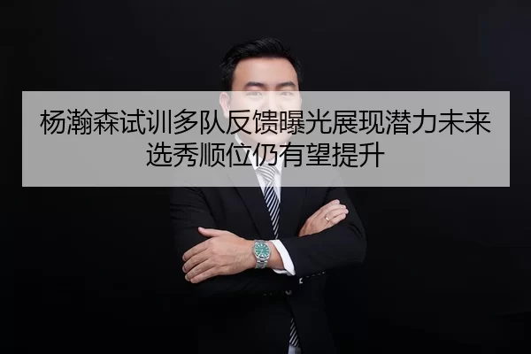 杨瀚森试训多队反馈曝光展现潜力未来选秀顺位仍有望提升
