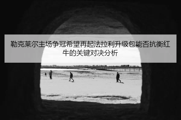 勒克莱尔主场争冠希望再起法拉利升级包能否抗衡红牛的关键对决分析