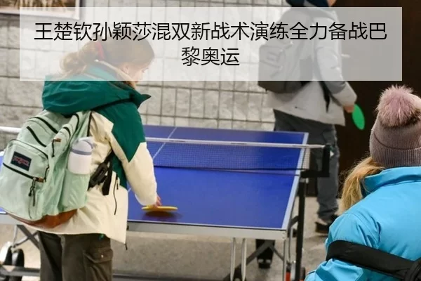 王楚钦孙颖莎混双新战术演练全力备战巴黎奥运