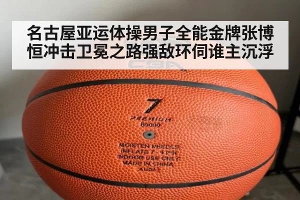 名古屋亚运体操男子全能金牌张博恒冲击卫冕之路强敌环伺谁主沉浮